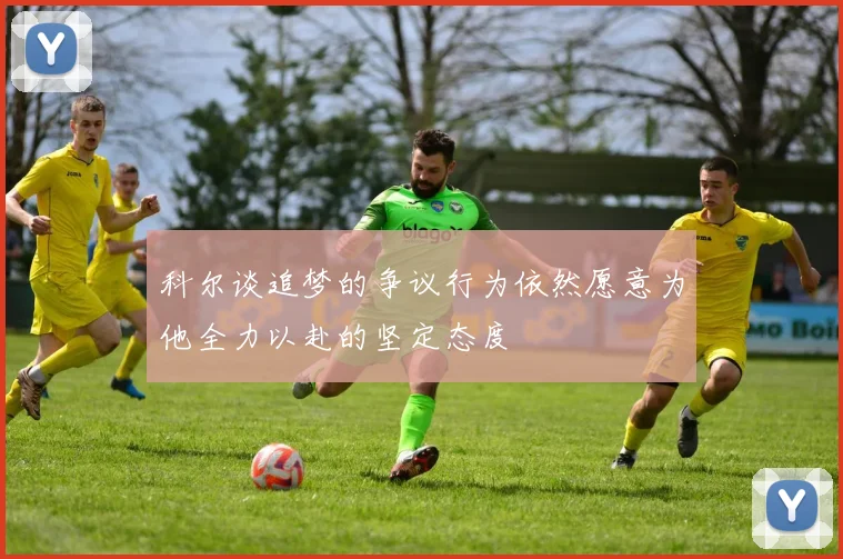 科尔谈追梦的争议行为依然愿意为他全力以赴的坚定态度